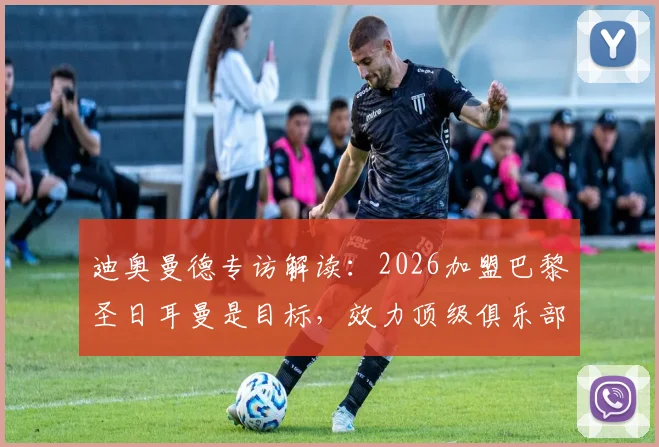 迪奥曼德专访解读：2026加盟巴黎圣日耳曼是目标，效力顶级俱乐部如何塑造其职业生涯