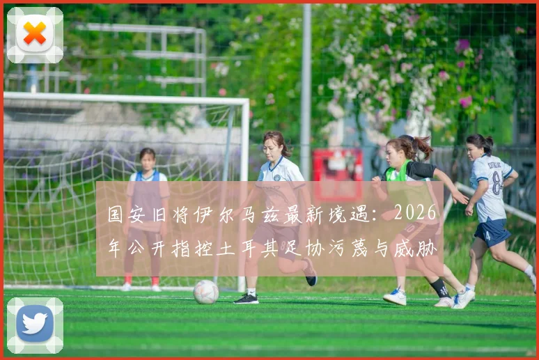 国安旧将伊尔马兹最新境遇:2026年公开指控土耳其足协污蔑与威胁,老将维权引关注