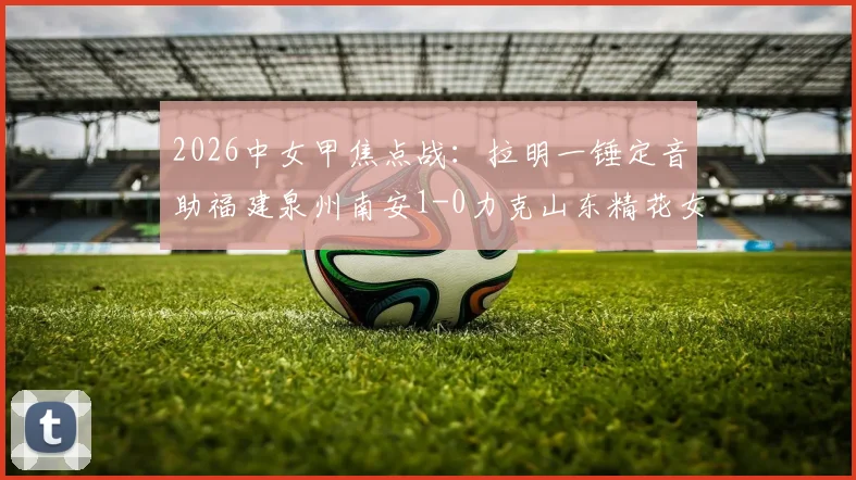 2026中女甲焦点战：拉明一锤定音助福建泉州南安1-0力克山东精花女足B队，附全场技术统计