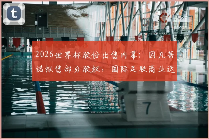 2026世界杯股份出售内幕：因凡蒂诺拟售部分股权，国际足联商业运作或迎巨变