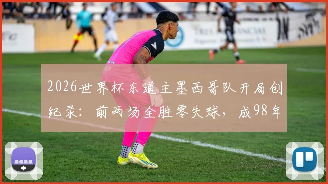 2026世界杯东道主墨西哥队开局创纪录：前两场全胜零失球，成98年法国后首支达成此成就的东道主球队，球队战术与前景深度分析