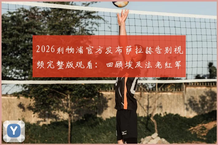 2026利物浦官方发布萨拉赫告别视频完整版观看：回顾埃及法老红军生涯高光时刻与感人瞬间