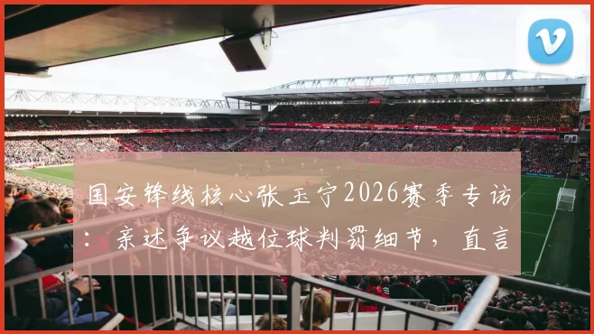 国安锋线核心张玉宁2026赛季专访：亲述争议越位球判罚细节，直言至今意难平