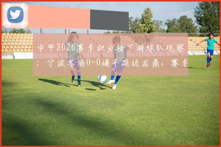 中甲2026赛季积分榜下游球队观察:宁波客场0-0逼平延边龙鼎,赛季至今1平4负开局艰难