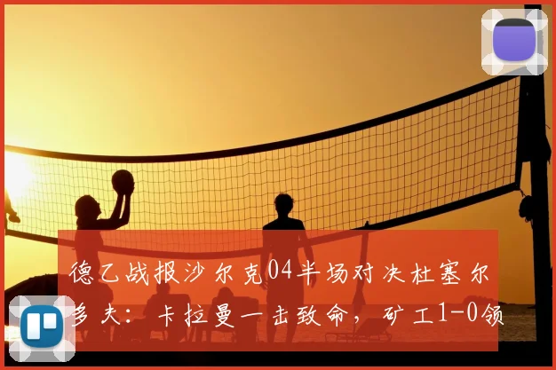 德乙战报沙尔克04半场对决杜塞尔多夫:卡拉曼一击致命,矿工1-0领先掌握晋级主动权