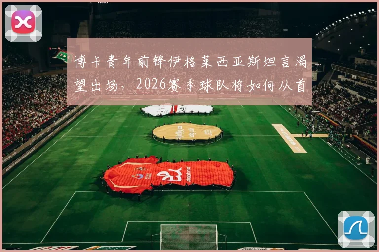 博卡青年前锋伊格莱西亚斯坦言渴望出场,2026赛季球队将如何从首战吸取教训调整阵容