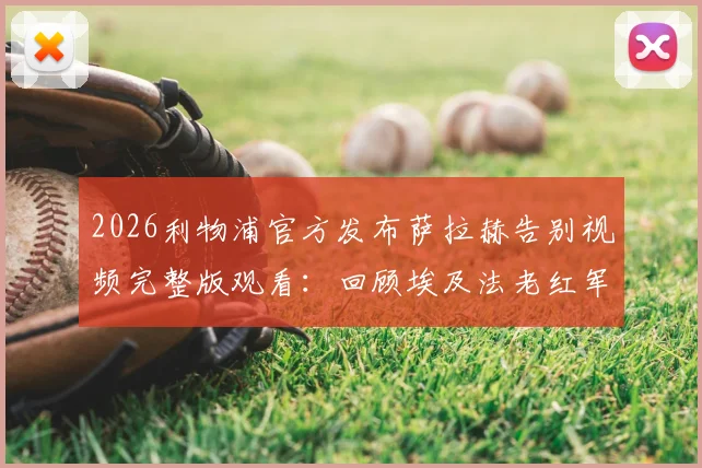 2026利物浦官方发布萨拉赫告别视频完整版观看:回顾埃及法老红军生涯高光时刻与感人瞬间