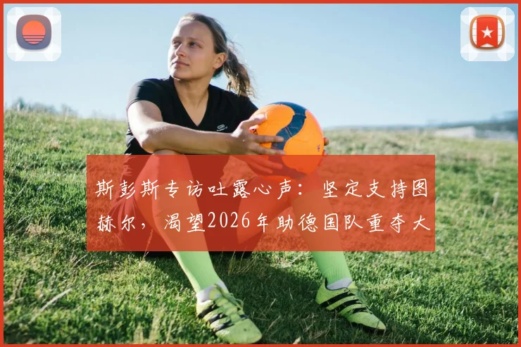 斯彭斯专访吐露心声：坚定支持图赫尔，渴望2026年助德国队重夺大力神杯