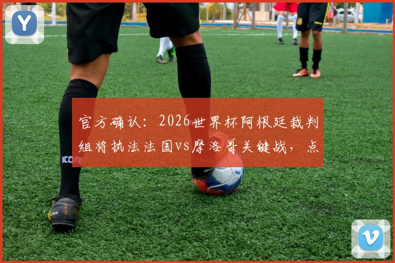 官方确认：2026世界杯阿根廷裁判组将执法法国vs摩洛哥关键战，点球判罚或成焦点
