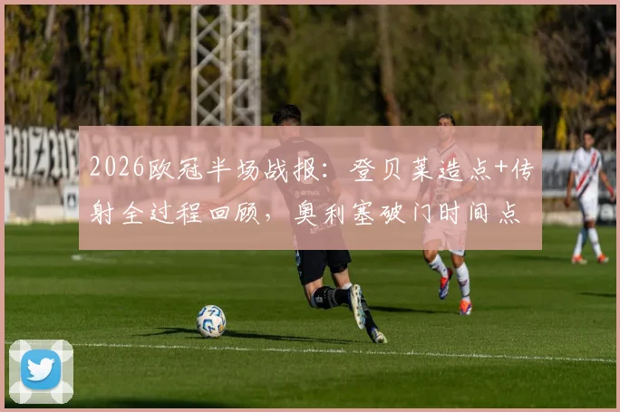 2026欧冠半场战报：登贝莱造点+传射全过程回顾，奥利塞破门时间点解析，巴黎3-2拜仁战术复盘