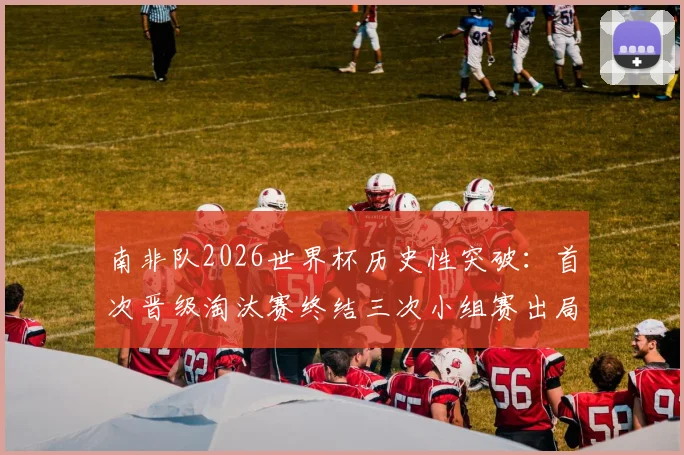 南非队2026世界杯历史性突破:首次晋级淘汰赛终结三次小组赛出局魔咒,详细回顾参赛历程