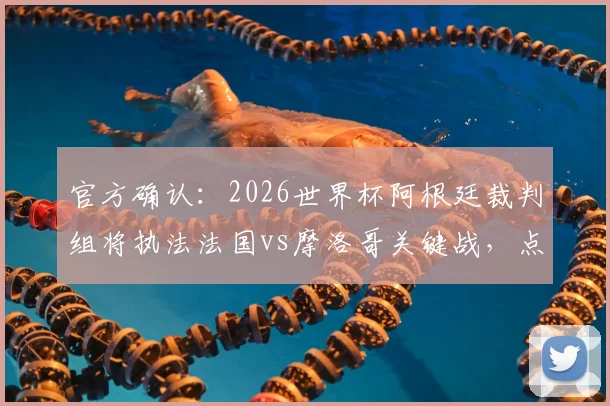 官方确认：2026世界杯阿根廷裁判组将执法法国vs摩洛哥关键战，点球判罚或成焦点