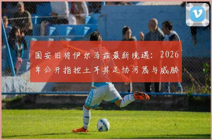 国安旧将伊尔马兹最新境遇：2026年公开指控土耳其足协污蔑与威胁，老将维权引关注