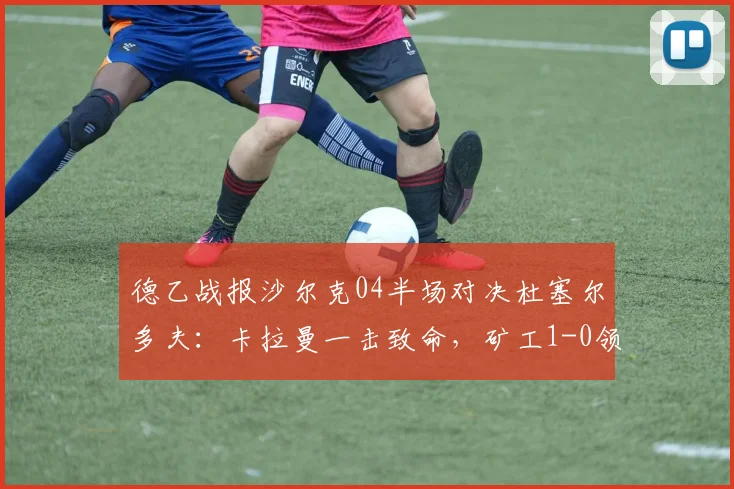 德乙战报沙尔克04半场对决杜塞尔多夫：卡拉曼一击致命，矿工1-0领先掌握晋级主动权