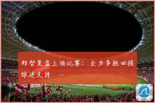 郑智复盘上场比赛：全力争胜回报球迷支持