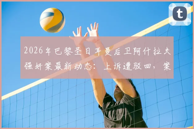 2026年巴黎圣日耳曼后卫阿什拉夫强奸案最新动态：上诉遭驳回，案件确认进入刑事法庭审理程序