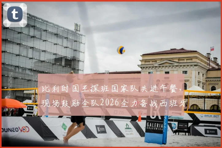 比利时国王探班国家队共进午餐，现场鼓励全队2026全力备战西班牙，独家解读背后信号