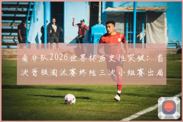 南非队2026世界杯历史性突破：首次晋级淘汰赛终结三次小组赛出局魔咒，详细回顾参赛历程