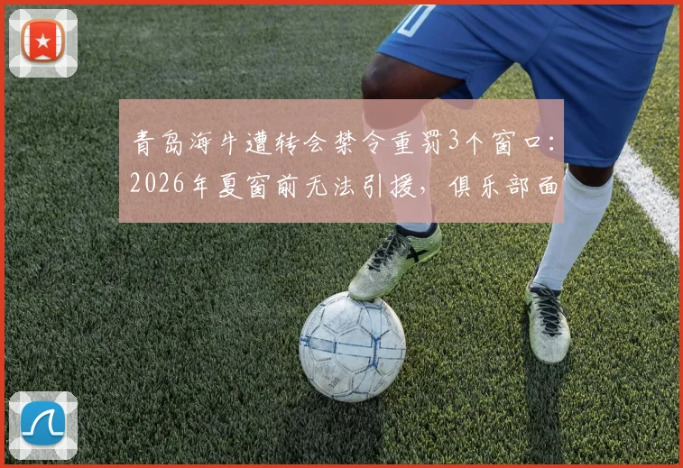 青岛海牛遭转会禁令重罚3个窗口：2026年夏窗前无法引援，俱乐部面临严峻考验