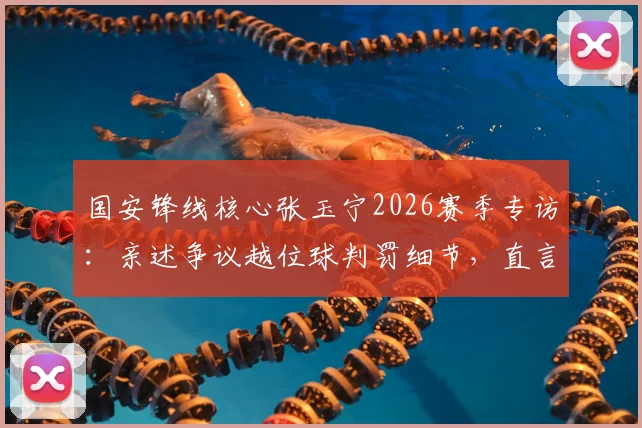 国安锋线核心张玉宁2026赛季专访：亲述争议越位球判罚细节，直言至今意难平