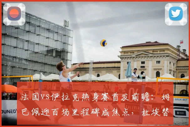法国vs伊拉克热身赛首发前瞻:姆巴佩迎百场里程碑成焦点,杜埃替补席待命,附双方阵容分析与比分预测
