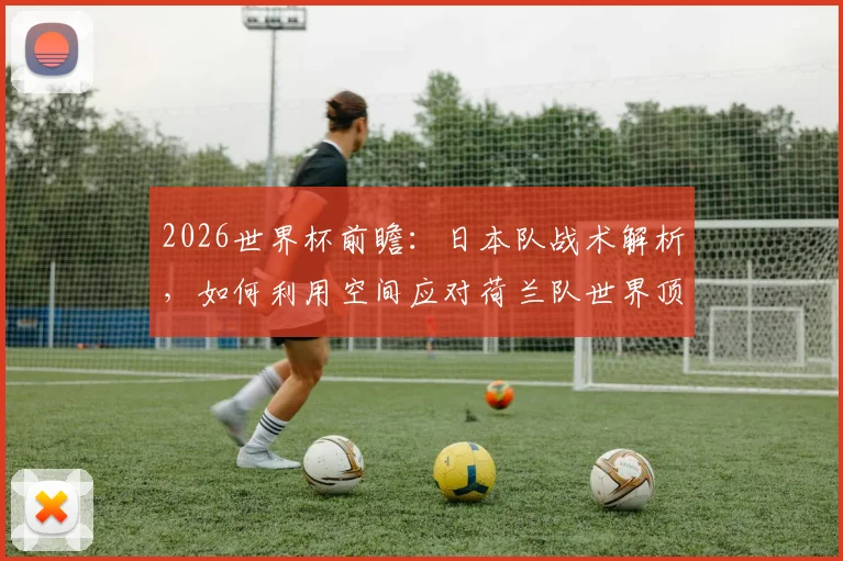 2026世界杯前瞻:日本队战术解析,如何利用空间应对荷兰队世界顶级的攻防实力?