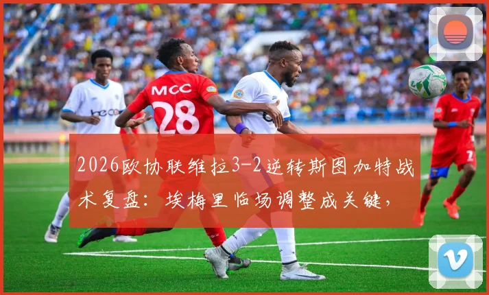 2026欧协联维拉3-2逆转斯图加特战术复盘：埃梅里临场调整成关键，附全场录像回放观看指南