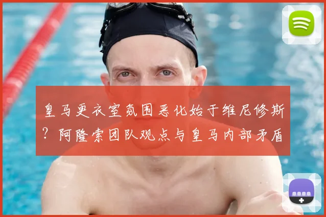 皇马更衣室氛围恶化始于维尼修斯？阿隆索团队观点与皇马内部矛盾深层分析