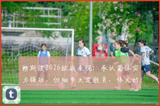 赖斯谈2026欧战表现:承认葡体实力强劲,但细节决定胜负,伟大的夜晚属于团队