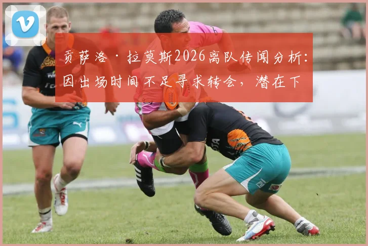 贡萨洛·拉莫斯2026离队传闻分析：因出场时间不足寻求转会，潜在下家与巴黎生涯回顾