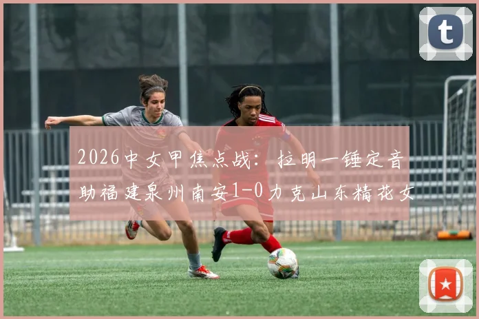 2026中女甲焦点战:拉明一锤定音助福建泉州南安1-0力克山东精花女足B队,附全场技术统计