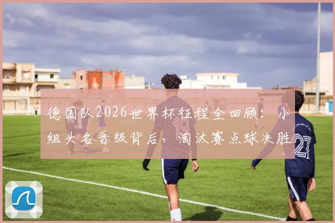 德国队2026世界杯征程全回顾:小组头名晋级背后,淘汰赛点球决胜饮恨32强,深度解析失利原因