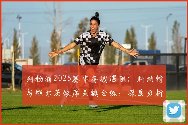 利物浦2026赛季备战遇阻：科纳特与维尔茨缺席关键合练，深度分析两人伤情疑云及对球队影响