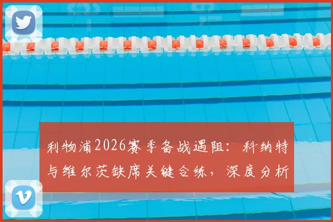 利物浦2026赛季备战遇阻：科纳特与维尔茨缺席关键合练，深度分析两人伤情疑云及对球队影响