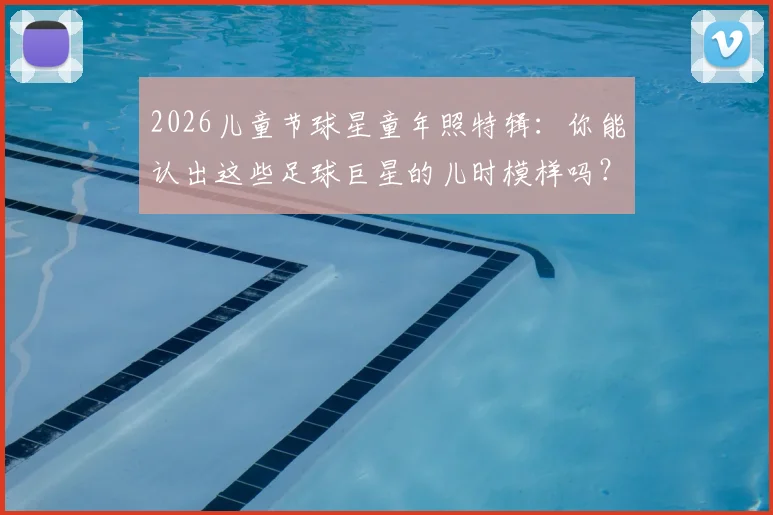 2026儿童节球星童年照特辑：你能认出这些足球巨星的儿时模样吗？【海量珍贵照片】